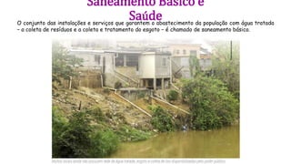 Saneamento Básico e
Saúde
O conjunto das instalações e serviços que garantem o abastecimento da população com água tratada
− a coleta de resíduos e a coleta e tratamento do esgoto − é chamado de saneamento básico.
 