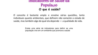 Indicadores de Saúde da
População
O que é saúde?
O conceito é bastante amplo e envolve várias questões, tanto
individuais quanto ambientais, que definem não somente o estado de
saúde, mas também algo do qual ela depende — a qualidade de vida.
Existe uma série de indicadores para definir se uma
população vive em um ambiente que promove a saúde
 