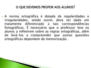 O QUE DEVEMOS PROPOR AOS ALUNOS?


A norma ortográfica é dotada de regularidades e
irregularidades, sendo assim, deve ser dado um
tratamento diferenciado a tais correspondências
fonográficas. É necessário que o professor leve os
alunos a refletirem sobre as regras ortográficas, além
de levá-los a compreender que outras questões
ortográficas dependem de memorização.

 