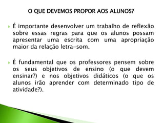 O QUE DEVEMOS PROPOR AOS ALUNOS?




É importante desenvolver um trabalho de reflexão
sobre essas regras para que os alunos possam
apresentar uma escrita com uma apropriação
maior da relação letra-som.
É fundamental que os professores pensem sobre
os seus objetivos de ensino (o que devem
ensinar?) e nos objetivos didáticos (o que os
alunos irão aprender com determinado tipo de
atividade?).

 