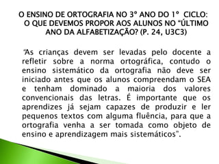 O ENSINO DE ORTOGRAFIA NO 3º ANO DO 1º CICLO:
O QUE DEVEMOS PROPOR AOS ALUNOS NO “ÚLTIMO
ANO DA ALFABETIZAÇÃO? (P. 24, U3C3)

“As crianças devem ser levadas pelo docente a
refletir sobre a norma ortográfica, contudo o
ensino sistemático da ortografia não deve ser
iniciado antes que os alunos compreendam o SEA
e tenham dominado a maioria dos valores
convencionais das letras. É importante que os
aprendizes já sejam capazes de produzir e ler
pequenos textos com alguma fluência, para que a
ortografia venha a ser tomada como objeto de
ensino e aprendizagem mais sistemáticos”.

 