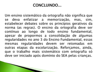 CONCLUINDO...
Um ensino sistemático da ortografia não significa que
se deva enfatizar a memorização, mas, sim,
estabelecer debates sobre os princípios gerativos da
norma (as regras). O ensino da ortografia deve ser
contínuo ao longo de todo ensino fundamental,
apesar de propormos a consolidação de algumas
regularidades no ano 3 do Ensino Fundamental, essas
mesmas regularidades devem ser retomadas em
outras etapas da escolarização. Reforçamos, ainda,
que o trabalho mais sistemático com ortografia só
deve ser iniciado após domínio do SEA pelas crianças.

 