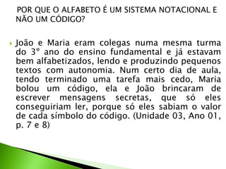 POR QUE O ALFABETO É UM SISTEMA NOTACIONAL E
NÃO UM CÓDIGO?


João e Maria eram colegas numa mesma turma
do 3º ano do ensino fundamental e já estavam
bem alfabetizados, lendo e produzindo pequenos
textos com autonomia. Num certo dia de aula,
tendo terminado uma tarefa mais cedo, Maria
bolou um código, ela e João brincaram de
escrever mensagens secretas, que só eles
conseguiriam ler, porque só eles sabiam o valor
de cada símbolo do código. (Unidade 03, Ano 01,
p. 7 e 8)

 