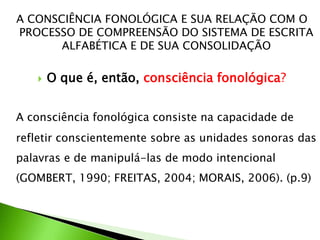 A CONSCIÊNCIA FONOLÓGICA E SUA RELAÇÃO COM O
PROCESSO DE COMPREENSÃO DO SISTEMA DE ESCRITA
ALFABÉTICA E DE SUA CONSOLIDAÇÃO


O que é, então, consciência fonológica?

A consciência fonológica consiste na capacidade de
refletir conscientemente sobre as unidades sonoras das

palavras e de manipulá-las de modo intencional
(GOMBERT, 1990; FREITAS, 2004; MORAIS, 2006). (p.9)

 