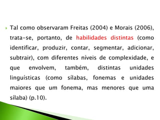 

Tal como observaram Freitas (2004) e Morais (2006),
trata-se, portanto, de habilidades distintas (como
identificar, produzir, contar, segmentar, adicionar,
subtrair), com diferentes níveis de complexidade, e

que

envolvem,

também,

distintas

unidades

linguísticas (como sílabas, fonemas e unidades
maiores que um fonema, mas menores que uma

sílaba) (p.10).

 