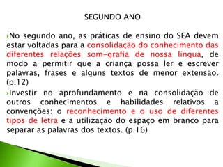 SEGUNDO ANO
No

segundo ano, as práticas de ensino do SEA devem
estar voltadas para a consolidação do conhecimento das
diferentes relações som-grafia de nossa língua, de
modo a permitir que a criança possa ler e escrever
palavras, frases e alguns textos de menor extensão.
(p.12)
Investir no aprofundamento e na consolidação de
outros conhecimentos e habilidades relativos a
convenções: o reconhecimento e o uso de diferentes
tipos de letra e a utilização do espaço em branco para
separar as palavras dos textos. (p.16)

 