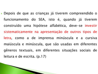 

Depois de que as crianças já tiverem compreendido o
funcionamento do SEA, isto é, quando já tiverem
construído uma hipótese alfabética, deve-se investir
sistematicamente na apresentação de outros tipos de

letra, como a de imprensa minúscula e a cursiva
maiúscula e minúscula, que são usadas em diferentes
gêneros textuais, em diferentes situações sociais de

leitura e de escrita. (p.17)

 