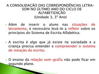 A CONSOLIDAÇÃO DAS CORRESPONDÊNCIAS LETRASOM NO ÚLTIMO ANO DO CICLO DE
ALFABETIZAÇÃO
(Unidade 3, 3º Ano)






Além de inserir o aluno nas situações de
letramento, é necessário levá-lo a refletir sobre os
princípios do Sistema de Escrita Alfabética;
A escrita é algo que já existe na sociedade e a
criança precisa entender e compreender o sistema
de notação da escrita;

O ensino da relação som-grafia não pode ficar em
segundo plano.

 