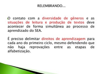 RELEMBRANDO...
O


contato com a diversidade de gêneros e as
situações de leitura e produção de textos deve
acontecer de forma simultânea ao processo de
aprendizado do SEA.

É preciso delimitar direitos de aprendizagem para
cada ano do primeiro ciclo, mesmo defendendo que
não haja reprovações entre as etapas de
alfabetização.

 