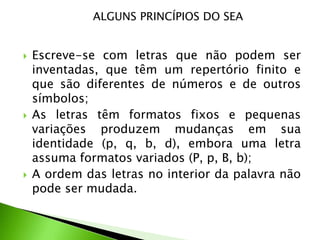ALGUNS PRINCÍPIOS DO SEA







Escreve-se com letras que não podem ser
inventadas, que têm um repertório finito e
que são diferentes de números e de outros
símbolos;
As letras têm formatos fixos e pequenas
variações produzem mudanças em sua
identidade (p, q, b, d), embora uma letra
assuma formatos variados (P, p, B, b);
A ordem das letras no interior da palavra não
pode ser mudada.

 