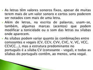 





As letras têm valores sonoros fixos, apesar de muitas
terem mais de um valor sonoro e certos sons poderem
ser notados com mais de uma letra.
Além de letras, na escrita de palavras, usam-se,
também, algumas marcas (acentos) que podem
modificar a tonicidade ou o som das letras ou sílabas
onde aparecem.
As sílabas podem variar quanto às combinações entre
consoantes e vogais (CV, CCV, CVV, CVC, V, VC, VCC,
CCVCC...), mas a estrutura predominante no
português é a sílaba CV (consoante – vogal), e todas as
sílabas do português contêm, ao menos, uma vogal.

 