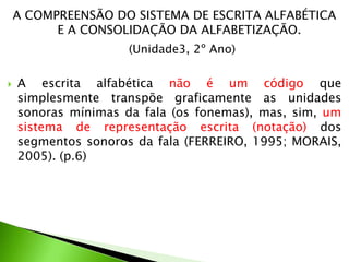 A COMPREENSÃO DO SISTEMA DE ESCRITA ALFABÉTICA
E A CONSOLIDAÇÃO DA ALFABETIZAÇÃO.
(Unidade3, 2º Ano)


A escrita alfabética não é um código que
simplesmente transpõe graficamente as unidades
sonoras mínimas da fala (os fonemas), mas, sim, um
sistema de representação escrita (notação) dos
segmentos sonoros da fala (FERREIRO, 1995; MORAIS,
2005). (p.6)

 