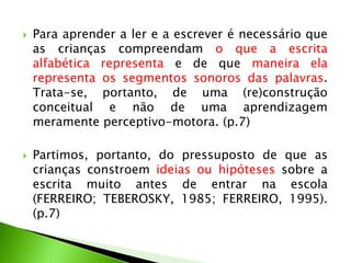 



Para aprender a ler e a escrever é necessário que
as crianças compreendam o que a escrita
alfabética representa e de que maneira ela
representa os segmentos sonoros das palavras.
Trata-se, portanto, de uma (re)construção
conceitual e não de uma aprendizagem
meramente perceptivo-motora. (p.7)
Partimos, portanto, do pressuposto de que as
crianças constroem ideias ou hipóteses sobre a
escrita muito antes de entrar na escola
(FERREIRO; TEBEROSKY, 1985; FERREIRO, 1995).
(p.7)

 