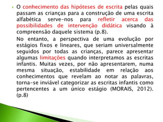 

O conhecimento das hipóteses de escrita pelas quais
passam as crianças para a construção de uma escrita
alfabética serve-nos para refletir acerca das
possibilidades de intervenção didática visando à
compreensão daquele sistema (p.8).
No entanto, a perspectiva de uma evolução por
estágios fixos e lineares, que seriam universalmente
seguidos por todas as crianças, parece apresentar
algumas limitações quando interpretamos as escritas
infantis. Muitas vezes, por não apresentarem, numa
mesma situação, estabilidade em relação aos
conhecimentos que revelam ao notar as palavras,
torna-se inviável categorizar as escritas infantis como
pertencentes a um único estágio (MORAIS, 2012).
(p.8)

 