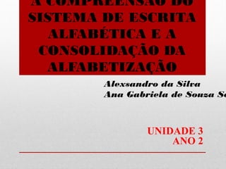 A COMPREENSÃO DO
SISTEMA DE ESCRITA
ALFABÉTICA E A
CONSOLIDAÇÃO DA
ALFABETIZAÇÃO

Alexsandro da Silva
Ana Gabriela de Souza Se

UNIDADE 3
ANO 2

 