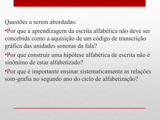 Questões a serem abordadas:
•Por que a aprendizagem da escrita alfabética não deve ser
concebida como a aquisição de um código de transcrição
gráfica das unidades sonoras da fala?
•Por que construir uma hipótese alfabética de escrita não é
sinônimo de estar alfabetizado?
•Por que é importante ensinar sistematicamente as relações
som-grafia no segundo ano do ciclo de alfabetização?

 