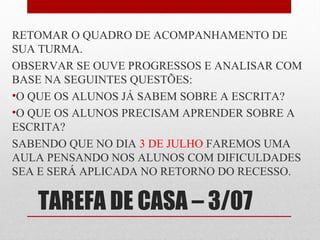 RETOMAR O QUADRO DE ACOMPANHAMENTO DE
SUA TURMA.
OBSERVAR SE OUVE PROGRESSOS E ANALISAR COM
BASE NA SEGUINTES QUESTÕES:
•O QUE OS ALUNOS JÁ SABEM SOBRE A ESCRITA?
•O QUE OS ALUNOS PRECISAM APRENDER SOBRE A
ESCRITA?
SABENDO QUE NO DIA 3 DE JULHO FAREMOS UMA
AULA PENSANDO NOS ALUNOS COM DIFICULDADES
SEA E SERÁ APLICADA NO RETORNO DO RECESSO.

TAREFA DE CASA – 3/07

 