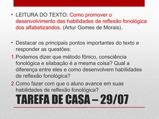 • LEITURA DO TEXTO: Como promover o
desenvolvimento das habilidades de reflexão fonológica
dos alfabetizandos. (Artur Gomes de Morais).
• Destacar os principais pontos importantes do texto e
responder as questões:
1.Podemos dizer que método fônico, consciência
fonológica e silabação é a mesma coisa? Qual a
diferença entre eles e como desenvolvem habilidades
de reflexão fonológica?
2.Como fazer com que o aluno avance em suas
habilidades de reflexão fonológica?

TAREFA DE CASA – 29/07

 