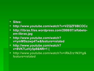 Sites: http://www.youtube.com/watch?v=VZQZF8BCOCc   http://libras.files.wordpress.com/2008/07/alfabeto-em-libras.jpg  http://www.youtube.com/watch?v=ymMSszwp4Tw&feature=related http://www.youtube.com/watch?v=8VK7LeVy5p8&NR=1 ( http://www.youtube.com/watch ?v=iRkZrz1N3Yg& feature = related   