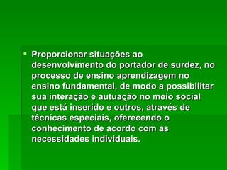 Proporcionar situações ao desenvolvimento do portador de surdez, no processo de ensino aprendizagem no ensino fundamental, de modo a possibilitar sua interação e autuação no meio social que está inserido e outros, através de técnicas especiais, oferecendo o conhecimento de acordo com as necessidades individuais. 