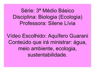 Série: 3ª Médio Básico Disciplina: Biologia (Ecologia) Professora: Silene Lívia Vídeo Escolhido: Aquífero Guarani Conteúdo que irá ministrar: água, meio ambiente, ecologia, sustentabilidade. 