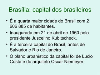 Brasília: capital dos brasileiros É a quarta maior cidade do Brasil com 2 606 885 de habitantes. Inaugurada em 21 de abril de 1960 pelo presidente Juscelino Kubitscheck. É a terceira capital do Brasil, antes de Salvador e Rio de Janeiro. O plano urbanístico da capital foi de Lucio Costa e do arquiteto Oscar Niemeyer. 