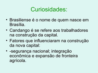 Curiosidades: Brasiliense é o nome de quem nasce em Brasília. Candango é se refere aos trabalhadores na construção da capital. Fatores que influenciaram na construção da nova capital: -segurança nacional; integração econômica e expansão de fronteira agrícola. 