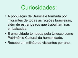 Curiosidades: A população de Brasília é formada por migrantes de todas as regiões brasileiras, além de estrangeiros que trabalham nas embaixadas. É uma cidade tombada pela Unesco como Patrimônio Cultural da humanidade. Recebe um milhão de visitantes por ano. 
