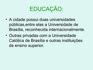 EDUCAÇÃO: A cidade possui duas universidades públicas,entre elas a Universidade de Brasília, reconhecida internacionalmente. Outras privadas com a Universidade Católica de Brasília e outras instituições de ensino superior. 