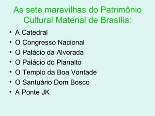 As sete maravilhas do Patrimônio Cultural Material de Brasília: A Catedral O Congresso Nacional O Palácio da Alvorada O Palácio do Planalto O Templo da Boa Vontade O Santuário Dom Bosco A Ponte JK 