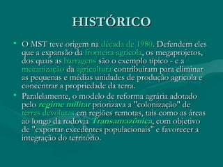 HISTÓRICO
HISTÓRICO
• O MST teve origem na
O MST teve origem na década de 1980
década de 1980. Defendem eles
. Defendem eles
que a expansão da
que a expansão da fronteira agrícola
fronteira agrícola, os megaprojetos,
, os megaprojetos,
dos quais as
dos quais as barragens
barragens são o exemplo típico - e a
são o exemplo típico - e a
mecanização
mecanização da
da agricultura
agricultura contribuíram para eliminar
contribuíram para eliminar
as pequenas e médias unidades de produção agrícola e
as pequenas e médias unidades de produção agrícola e
concentrar a propriedade da terra.
concentrar a propriedade da terra.
• Paralelamente, o modelo de reforma agrária adotado
Paralelamente, o modelo de reforma agrária adotado
pelo
pelo regime militar
regime militar priorizava a "colonização" de
priorizava a "colonização" de
terras devolutas
terras devolutas em regiões remotas, tais como as áreas
em regiões remotas, tais como as áreas
ao longo da rodovia
ao longo da rodovia Transamazônica
Transamazônica, com objetivo
, com objetivo
de "exportar excedentes populacionais" e favorecer a
de "exportar excedentes populacionais" e favorecer a
integração do território.
integração do território.
 