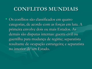 CONFLITOS MUNDIAIS
CONFLITOS MUNDIAIS
• Os conflitos são classificados em quatro
Os conflitos são classificados em quatro
categorias, de acordo com as forças em luta. A
categorias, de acordo com as forças em luta. A
primeira envolve dois ou mais Estados. As
primeira envolve dois ou mais Estados. As
demais são disputas internas: guerra civil ou
demais são disputas internas: guerra civil ou
guerrilha para mudança de regime; separatista
guerrilha para mudança de regime; separatista
resultante de ocupação estrangeira; e separatista
resultante de ocupação estrangeira; e separatista
no interior de um Estado.
no interior de um Estado.
 