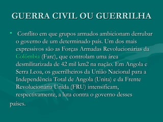 GUERRA CIVIL OU GUERRILHA
GUERRA CIVIL OU GUERRILHA
• Conflito em que grupos armados ambicionam derrubar
Conflito em que grupos armados ambicionam derrubar
o governo de um determinado país. Um dos mais
o governo de um determinado país. Um dos mais
expressivos são as Forças Armadas Revolucionárias da
expressivos são as Forças Armadas Revolucionárias da
Colômbia
Colômbia (Farc), que controlam uma área
(Farc), que controlam uma área
desmilitarizada de 42 mil km2 na nação. Em Angola e
desmilitarizada de 42 mil km2 na nação. Em Angola e
Serra Leoa, os guerrilheiros da União Nacional para a
Serra Leoa, os guerrilheiros da União Nacional para a
Independência Total de Angola (Unita) e da Frente
Independência Total de Angola (Unita) e da Frente
Revolucionária Unida (FRU) intensificam,
Revolucionária Unida (FRU) intensificam,
respectivamente, a luta contra o governo desses
respectivamente, a luta contra o governo desses
países.
países.
 