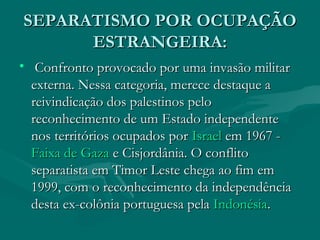 SEPARATISMO POR OCUPAÇÃO
SEPARATISMO POR OCUPAÇÃO
ESTRANGEIRA:
ESTRANGEIRA:
• Confronto provocado por uma invasão militar
Confronto provocado por uma invasão militar
externa. Nessa categoria, merece destaque a
externa. Nessa categoria, merece destaque a
reivindicação dos palestinos pelo
reivindicação dos palestinos pelo
reconhecimento de um Estado independente
reconhecimento de um Estado independente
nos territórios ocupados por
nos territórios ocupados por Israel
Israel em 1967 -
em 1967 -
Faixa de Gaza
Faixa de Gaza e Cisjordânia. O conflito
e Cisjordânia. O conflito
separatista em Timor Leste chega ao fim em
separatista em Timor Leste chega ao fim em
1999, com o reconhecimento da independência
1999, com o reconhecimento da independência
desta ex-colônia portuguesa pela
desta ex-colônia portuguesa pela Indonésia
Indonésia.
.
 