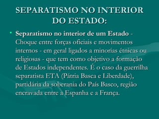 SEPARATISMO NO INTERIOR
SEPARATISMO NO INTERIOR
DO ESTADO:
DO ESTADO:
• Separatismo no interior de um Estado
Separatismo no interior de um Estado -
-
Choque entre forças oficiais e movimentos
Choque entre forças oficiais e movimentos
internos - em geral ligados a minorias étnicas ou
internos - em geral ligados a minorias étnicas ou
religiosas - que tem como objetivo a formação
religiosas - que tem como objetivo a formação
de Estados independentes. É o caso da guerrilha
de Estados independentes. É o caso da guerrilha
separatista ETA (Pátria Basca e Liberdade),
separatista ETA (Pátria Basca e Liberdade),
partidária da soberania do País Basco, região
partidária da soberania do País Basco, região
encravada entre a Espanha e a França.
encravada entre a Espanha e a França.
 