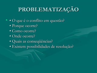 PROBLEMATIZAÇÃO
PROBLEMATIZAÇÃO
• •
• O que é o conflito em questão?
O que é o conflito em questão?
• Porque ocorre?
• Porque ocorre?
• Como ocorre?
• Como ocorre?
• Onde ocorre?
• Onde ocorre?
• Quais as conseqüências?
• Quais as conseqüências?
• Existem possibilidades de resolução?
• Existem possibilidades de resolução?
 