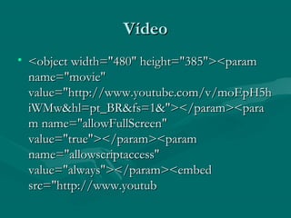 Vídeo
Vídeo
• <object width="480" height="385"><param
<object width="480" height="385"><param
name="movie"
name="movie"
value="http://www.youtube.com/v/moEpH5h
value="http://www.youtube.com/v/moEpH5h
iWMw&hl=pt_BR&fs=1&"></param><para
iWMw&hl=pt_BR&fs=1&"></param><para
m name="allowFullScreen"
m name="allowFullScreen"
value="true"></param><param
value="true"></param><param
name="allowscriptaccess"
name="allowscriptaccess"
value="always"></param><embed
value="always"></param><embed
src="http://www.youtub
src="http://www.youtub
 
