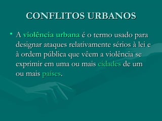 CONFLITOS URBANOS
CONFLITOS URBANOS
• A
A violência
violência urbana
urbana é o termo usado para
é o termo usado para
designar ataques relativamente sérios à lei e
designar ataques relativamente sérios à lei e
à ordem pública que vêem a violência se
à ordem pública que vêem a violência se
exprimir em uma ou mais
exprimir em uma ou mais cidades
cidades de um
de um
ou mais
ou mais países
países.
.
 