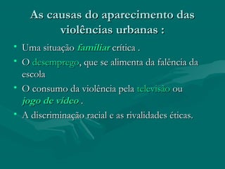 As causas do aparecimento das
As causas do aparecimento das
violências urbanas :
violências urbanas :
• Uma situação
Uma situação familiar
familiar crítica .
crítica .
• O
O desemprego
desemprego, que se alimenta da falência da
, que se alimenta da falência da
escola
escola
• O consumo da violência pela
O consumo da violência pela televisão
televisão ou
ou
jogo de vídeo
jogo de vídeo .
.
• A discriminação racial e as rivalidades éticas.
A discriminação racial e as rivalidades éticas.
 