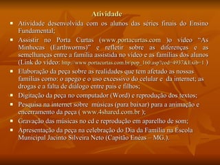 Atividade Atividade desenvolvida com os alunos das séries finais do Ensino Fundamental; Assistir no Porta Curtas ( www.portacurtas.com  )o vídeo “As Minhocas (Earthworms)” e refletir sobre as diferenças e as semelhanças entre a família assistida no vídeo e as famílias dos alunos (Link do vídeo:  http://www.portacurtas.com.br/pop_160.asp ?cod=4937&Exib=1  ) Elaboração da peça sobre as realidades que tem afetado as nossas famílias como: o apego e o uso excessivo do celular e  da internet; as drogas e a falta de diálogo entre pais e filhos; Digitação da peça no computador (Word) e reprodução dos textos; Pesquisa na internet sobre  músicas (para baixar) para a animação e encerramento da peça (  www.4shared.com.br  ); Gravação das músicas no cd e reprodução em aparelho de som; Apresentação da peça na celebração do Dia da Família na Escola Municipal Jacinto Silveira Neto (Capitão Enéas – MG.). 