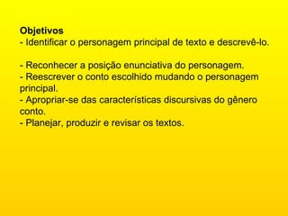 Objetivos  - Identificar o personagem principal de texto e descrevê-lo.  - Reconhecer a posição enunciativa do personagem.  - Reescrever o conto escolhido mudando o personagem principal.  - Apropriar-se das características discursivas do gênero conto.  - Planejar, produzir e revisar os textos.  