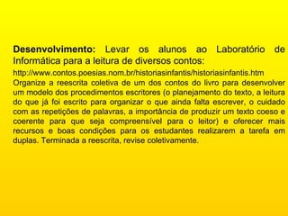 Desenvolvimento:  Levar os alunos ao Laboratório de Informática para a leitura de diversos contos: http://www.contos.poesias.nom.br/historiasinfantis/historiasinfantis.htm   Organize a reescrita coletiva de um dos contos do livro para desenvolver um modelo dos procedimentos escritores (o planejamento do texto, a leitura do que já foi escrito para organizar o que ainda falta escrever, o cuidado com as repetições de palavras, a importância de produzir um texto coeso e coerente para que seja compreensível para o leitor) e oferecer mais recursos e boas condições para os estudantes realizarem a tarefa em duplas. Terminada a reescrita, revise coletivamente.  