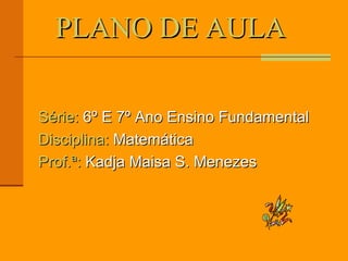 PLANO DE AULA  Série:  6º E 7º Ano Ensino Fundamental Disciplina:  Matemática  Prof.ª:  Kadja Maisa S. Menezes 