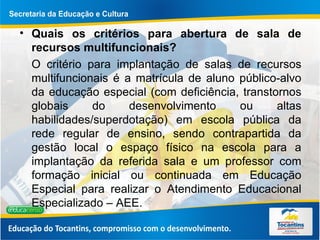 Quais os critérios para abertura de sala de recursos multifuncionais? O critério para implantação de salas de recursos multifuncionais é a matrícula de aluno público-alvo da educação especial (com deficiência, transtornos globais do desenvolvimento ou altas habilidades/superdotação) em escola pública da rede regular de ensino, sendo contrapartida da gestão local o espaço físico na escola para a implantação da referida sala e um professor com formação inicial ou continuada em Educação Especial para realizar o Atendimento Educacional Especializado – AEE.  