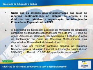 Quais são os critérios para implementação das salas de recursos multifuncionais no sistema de ensino e as diretrizes que orientam a organização do Atendimento Educacional Especializado - AEE?  A Secretaria de Educação Especial do Ministério da Educação contempla as demandas solicitadas por meio do PAR – Plano de Ações Articuladas, elaborado por Municípios e Estados. A ação de Implantação de Salas de Recursos Multifuncionais está disponível na Dimensão 4  (Infra-estrutura). O AEE deve ser realizado conforme dispõem as Diretrizes Nacionais para a Educação Especial na Educação Básica (Lei nº 9.394/96) e o Decreto nº 6.571/08, que dispõe sobre o AEE.  