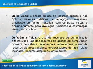 Baixa visão : o ensino do uso de recursos ópticos e não ópticos; materiais didáticos  e pedagógicos acessíveis: ampliação de fontes, materiais com contraste visual; o encaminhamento para avaliação funcional; a estimulação visual, entre outros. Deficiência física : o uso de recursos de comunicação alternativa; o uso dos recursos de acesso ao computador: ponteira de cabeça, acionadores, entre outros; o uso de recursos de acessibilidade: engrossadores de lápis, plano inclinado, tesouras adaptadas, entre outros.  