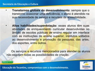 Transtornos globais do desenvolvimento : sempre que o transtorno ocasionar uma deficiência, o aluno é atendido na sua necessidade de serviço e recursos de acessibilidade. Altas habilidades/superdotação : esses alunos têm suas atividades de enriquecimento curricular desenvolvidas no âmbito de escolas públicas de ensino regular em interface com as instituições de ensino superior, institutos voltados ao desenvolvimento e promoção da pesquisa, das artes, dos esportes, entre outros. Os serviços e recursos mencionados para atender os alunos não esgotam todas as possibilidades de criação. 