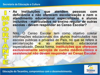 As instituições que atendem pessoas com deficiência e não oferecem escolarização e nem o atendimento educacional especializado a alunos incluídos - matriculados no ensino regular de outras escolas - devem responder ao Censo Escolar? Não. O Censo Escolar tem como objetivo coletar informações educacionais dos alunos matriculados nas escolas públicas e privadas do País, no que se refere à escolarização e ao atendimento educacional especializado. Dessa forma,  instituições que oferecem exclusivamente serviços de cunho médico-clínico e assistencial não devem responder ao Censo Escolar .  IMPORTANTE 