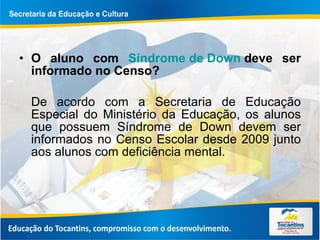 O aluno com  Síndrome de  Down   deve ser informado no Censo? De acordo com a Secretaria de Educação Especial do Ministério da Educação, os alunos que possuem Síndrome de Down devem ser informados no Censo Escolar desde 2009 junto aos alunos com deficiência mental.  