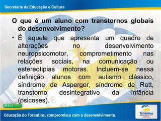 O que é um aluno com transtornos globais do desenvolvimento? É aquele que apresenta um quadro de alterações no desenvolvimento neuropsicomotor, comprometimento nas relações sociais, na comunicação ou estereotipias motoras. Incluem-se nessa definição alunos com autismo clássico, síndrome de Asperger, síndrome de Rett, transtorno desintegrativo da infância (psicoses).  .  